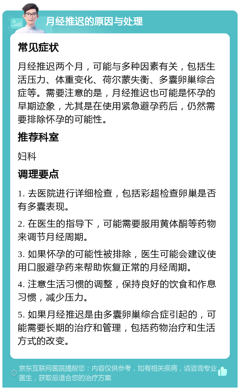 月经推迟的原因与处理 常见症状 月经推迟两个月，可能与多种因素有关，包括生活压力、体重变化、荷尔蒙失衡、多囊卵巢综合症等。需要注意的是，月经推迟也可能是怀孕的早期迹象，尤其是在使用紧急避孕药后，仍然需要排除怀孕的可能性。 推荐科室 妇科 调理要点 1. 去医院进行详细检查，包括彩超检查卵巢是否有多囊表现。 2. 在医生的指导下，可能需要服用黄体酮等药物来调节月经周期。 3. 如果怀孕的可能性被排除，医生可能会建议使用口服避孕药来帮助恢复正常的月经周期。 4. 注意生活习惯的调整，保持良好的饮食和作息习惯，减少压力。 5. 如果月经推迟是由多囊卵巢综合症引起的，可能需要长期的治疗和管理，包括药物治疗和生活方式的改变。