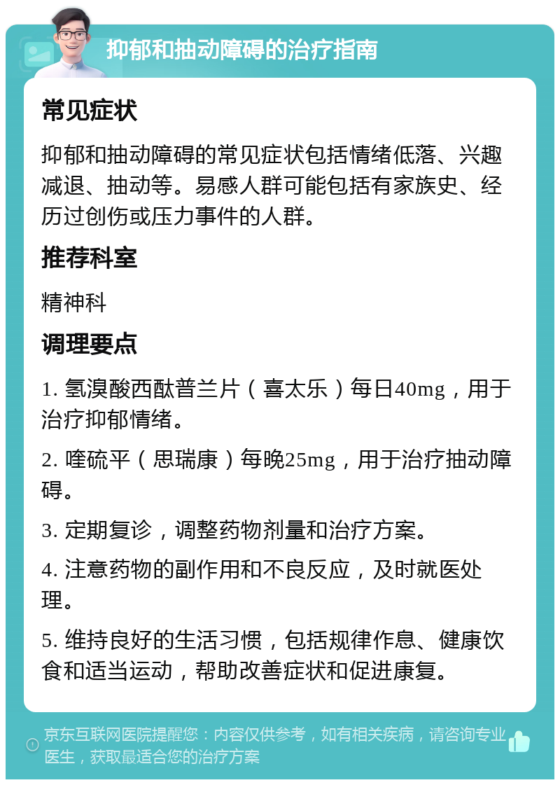 抑郁和抽动障碍的治疗指南 常见症状 抑郁和抽动障碍的常见症状包括情绪低落、兴趣减退、抽动等。易感人群可能包括有家族史、经历过创伤或压力事件的人群。 推荐科室 精神科 调理要点 1. 氢溴酸西酞普兰片（喜太乐）每日40mg，用于治疗抑郁情绪。 2. 喹硫平（思瑞康）每晚25mg，用于治疗抽动障碍。 3. 定期复诊，调整药物剂量和治疗方案。 4. 注意药物的副作用和不良反应，及时就医处理。 5. 维持良好的生活习惯，包括规律作息、健康饮食和适当运动，帮助改善症状和促进康复。