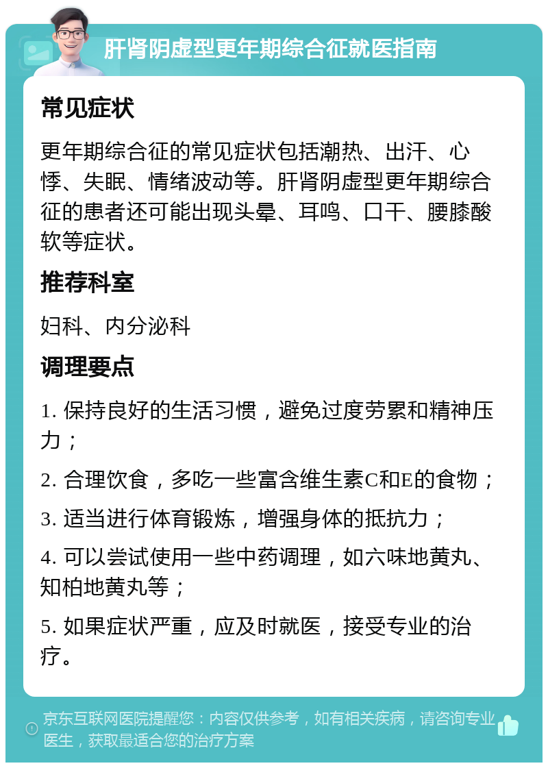 肝肾阴虚型更年期综合征就医指南 常见症状 更年期综合征的常见症状包括潮热、出汗、心悸、失眠、情绪波动等。肝肾阴虚型更年期综合征的患者还可能出现头晕、耳鸣、口干、腰膝酸软等症状。 推荐科室 妇科、内分泌科 调理要点 1. 保持良好的生活习惯，避免过度劳累和精神压力； 2. 合理饮食，多吃一些富含维生素C和E的食物； 3. 适当进行体育锻炼，增强身体的抵抗力； 4. 可以尝试使用一些中药调理，如六味地黄丸、知柏地黄丸等； 5. 如果症状严重，应及时就医，接受专业的治疗。