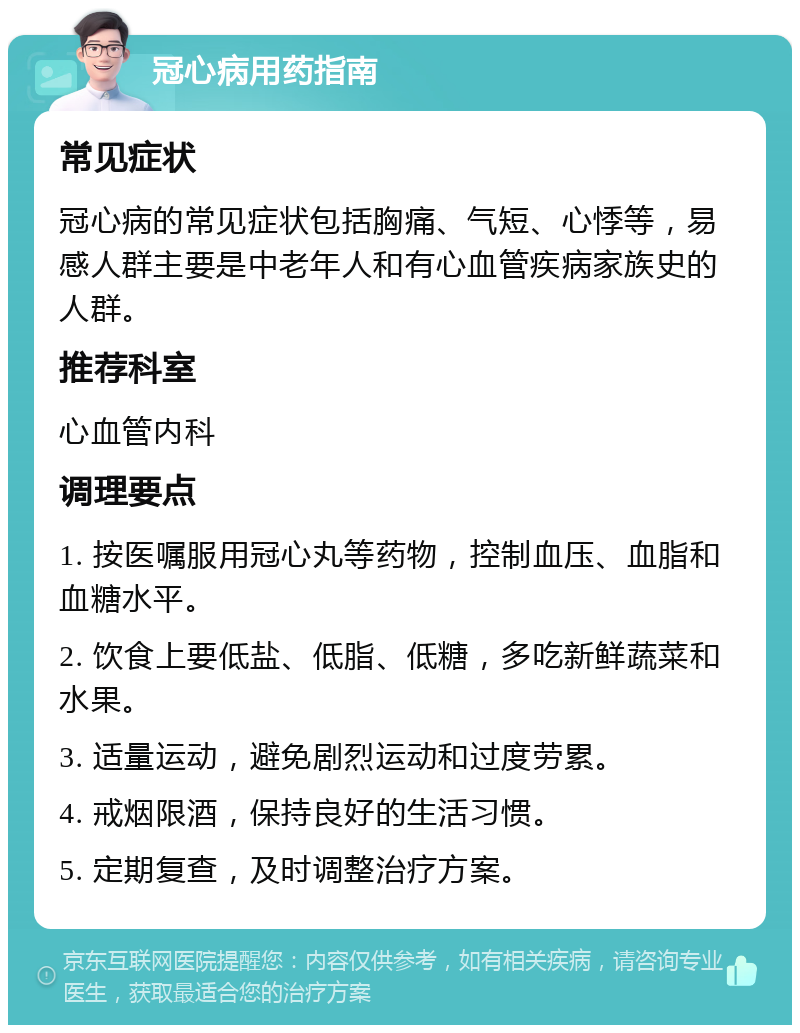 冠心病用药指南 常见症状 冠心病的常见症状包括胸痛、气短、心悸等，易感人群主要是中老年人和有心血管疾病家族史的人群。 推荐科室 心血管内科 调理要点 1. 按医嘱服用冠心丸等药物，控制血压、血脂和血糖水平。 2. 饮食上要低盐、低脂、低糖，多吃新鲜蔬菜和水果。 3. 适量运动，避免剧烈运动和过度劳累。 4. 戒烟限酒，保持良好的生活习惯。 5. 定期复查，及时调整治疗方案。