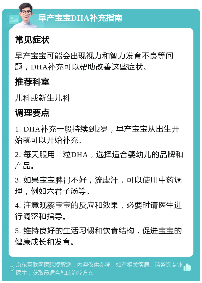 早产宝宝DHA补充指南 常见症状 早产宝宝可能会出现视力和智力发育不良等问题，DHA补充可以帮助改善这些症状。 推荐科室 儿科或新生儿科 调理要点 1. DHA补充一般持续到2岁，早产宝宝从出生开始就可以开始补充。 2. 每天服用一粒DHA，选择适合婴幼儿的品牌和产品。 3. 如果宝宝脾胃不好，流虚汗，可以使用中药调理，例如六君子汤等。 4. 注意观察宝宝的反应和效果，必要时请医生进行调整和指导。 5. 维持良好的生活习惯和饮食结构，促进宝宝的健康成长和发育。