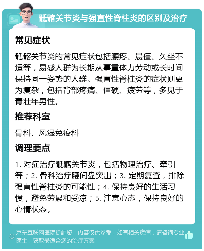 骶髂关节炎与强直性脊柱炎的区别及治疗 常见症状 骶髂关节炎的常见症状包括腰疼、晨僵、久坐不适等，易感人群为长期从事重体力劳动或长时间保持同一姿势的人群。强直性脊柱炎的症状则更为复杂，包括背部疼痛、僵硬、疲劳等，多见于青壮年男性。 推荐科室 骨科、风湿免疫科 调理要点 1. 对症治疗骶髂关节炎，包括物理治疗、牵引等；2. 骨科治疗腰间盘突出；3. 定期复查，排除强直性脊柱炎的可能性；4. 保持良好的生活习惯，避免劳累和受凉；5. 注意心态，保持良好的心情状态。