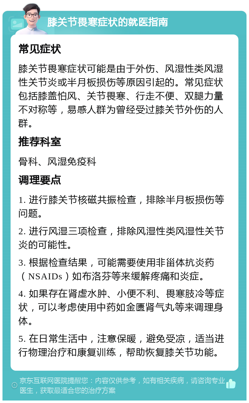 膝关节畏寒症状的就医指南 常见症状 膝关节畏寒症状可能是由于外伤、风湿性类风湿性关节炎或半月板损伤等原因引起的。常见症状包括膝盖怕风、关节畏寒、行走不便、双腿力量不对称等，易感人群为曾经受过膝关节外伤的人群。 推荐科室 骨科、风湿免疫科 调理要点 1. 进行膝关节核磁共振检查，排除半月板损伤等问题。 2. 进行风湿三项检查，排除风湿性类风湿性关节炎的可能性。 3. 根据检查结果，可能需要使用非甾体抗炎药（NSAIDs）如布洛芬等来缓解疼痛和炎症。 4. 如果存在肾虚水肿、小便不利、畏寒肢冷等症状，可以考虑使用中药如金匮肾气丸等来调理身体。 5. 在日常生活中，注意保暖，避免受凉，适当进行物理治疗和康复训练，帮助恢复膝关节功能。