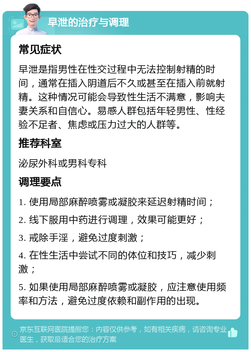 早泄的治疗与调理 常见症状 早泄是指男性在性交过程中无法控制射精的时间，通常在插入阴道后不久或甚至在插入前就射精。这种情况可能会导致性生活不满意，影响夫妻关系和自信心。易感人群包括年轻男性、性经验不足者、焦虑或压力过大的人群等。 推荐科室 泌尿外科或男科专科 调理要点 1. 使用局部麻醉喷雾或凝胶来延迟射精时间； 2. 线下服用中药进行调理，效果可能更好； 3. 戒除手淫，避免过度刺激； 4. 在性生活中尝试不同的体位和技巧，减少刺激； 5. 如果使用局部麻醉喷雾或凝胶，应注意使用频率和方法，避免过度依赖和副作用的出现。