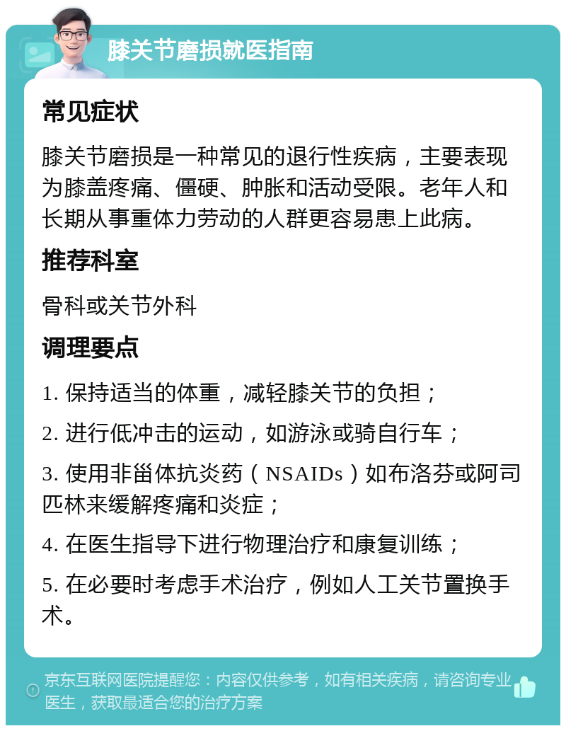 膝关节磨损就医指南 常见症状 膝关节磨损是一种常见的退行性疾病，主要表现为膝盖疼痛、僵硬、肿胀和活动受限。老年人和长期从事重体力劳动的人群更容易患上此病。 推荐科室 骨科或关节外科 调理要点 1. 保持适当的体重，减轻膝关节的负担； 2. 进行低冲击的运动，如游泳或骑自行车； 3. 使用非甾体抗炎药（NSAIDs）如布洛芬或阿司匹林来缓解疼痛和炎症； 4. 在医生指导下进行物理治疗和康复训练； 5. 在必要时考虑手术治疗，例如人工关节置换手术。