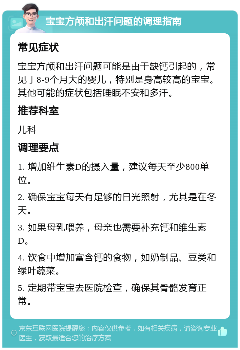 宝宝方颅和出汗问题的调理指南 常见症状 宝宝方颅和出汗问题可能是由于缺钙引起的，常见于8-9个月大的婴儿，特别是身高较高的宝宝。其他可能的症状包括睡眠不安和多汗。 推荐科室 儿科 调理要点 1. 增加维生素D的摄入量，建议每天至少800单位。 2. 确保宝宝每天有足够的日光照射，尤其是在冬天。 3. 如果母乳喂养，母亲也需要补充钙和维生素D。 4. 饮食中增加富含钙的食物，如奶制品、豆类和绿叶蔬菜。 5. 定期带宝宝去医院检查，确保其骨骼发育正常。