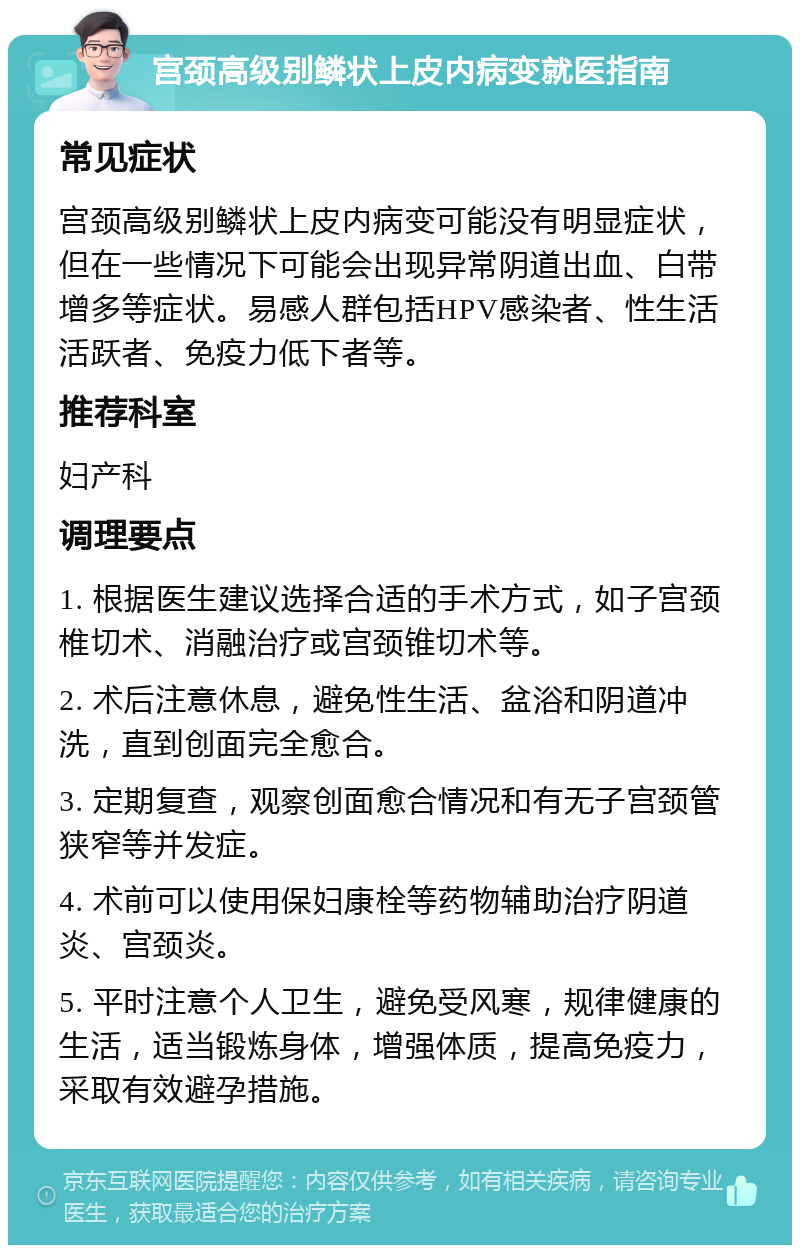 宫颈高级别鳞状上皮内病变就医指南 常见症状 宫颈高级别鳞状上皮内病变可能没有明显症状，但在一些情况下可能会出现异常阴道出血、白带增多等症状。易感人群包括HPV感染者、性生活活跃者、免疫力低下者等。 推荐科室 妇产科 调理要点 1. 根据医生建议选择合适的手术方式，如子宫颈椎切术、消融治疗或宫颈锥切术等。 2. 术后注意休息，避免性生活、盆浴和阴道冲洗，直到创面完全愈合。 3. 定期复查，观察创面愈合情况和有无子宫颈管狭窄等并发症。 4. 术前可以使用保妇康栓等药物辅助治疗阴道炎、宫颈炎。 5. 平时注意个人卫生，避免受风寒，规律健康的生活，适当锻炼身体，增强体质，提高免疫力，采取有效避孕措施。