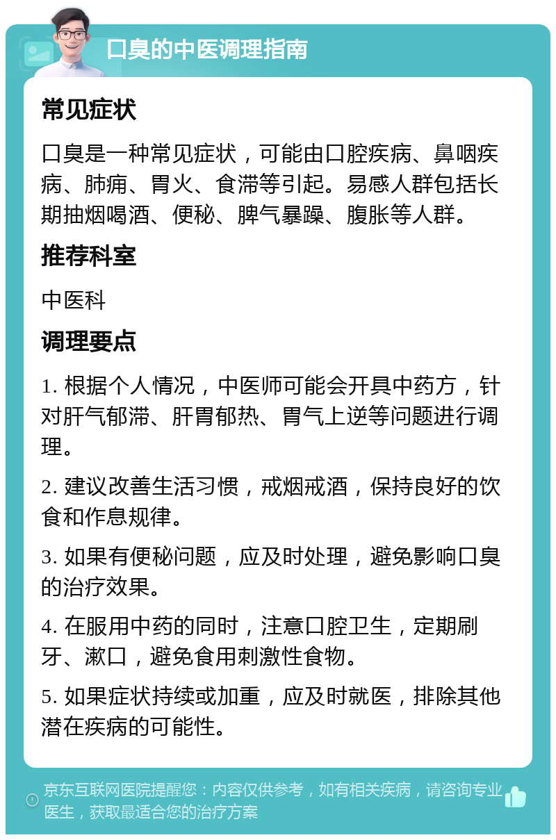 口臭的中医调理指南 常见症状 口臭是一种常见症状，可能由口腔疾病、鼻咽疾病、肺痈、胃火、食滞等引起。易感人群包括长期抽烟喝酒、便秘、脾气暴躁、腹胀等人群。 推荐科室 中医科 调理要点 1. 根据个人情况，中医师可能会开具中药方，针对肝气郁滞、肝胃郁热、胃气上逆等问题进行调理。 2. 建议改善生活习惯，戒烟戒酒，保持良好的饮食和作息规律。 3. 如果有便秘问题，应及时处理，避免影响口臭的治疗效果。 4. 在服用中药的同时，注意口腔卫生，定期刷牙、漱口，避免食用刺激性食物。 5. 如果症状持续或加重，应及时就医，排除其他潜在疾病的可能性。