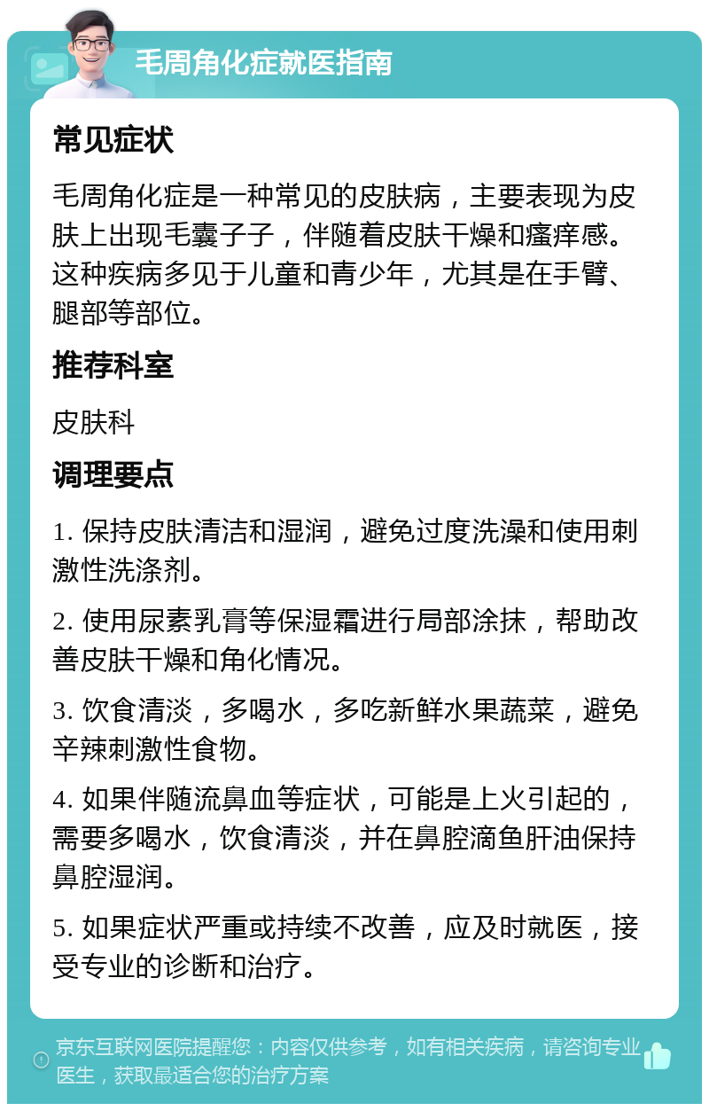 毛周角化症就医指南 常见症状 毛周角化症是一种常见的皮肤病，主要表现为皮肤上出现毛囊子子，伴随着皮肤干燥和瘙痒感。这种疾病多见于儿童和青少年，尤其是在手臂、腿部等部位。 推荐科室 皮肤科 调理要点 1. 保持皮肤清洁和湿润，避免过度洗澡和使用刺激性洗涤剂。 2. 使用尿素乳膏等保湿霜进行局部涂抹，帮助改善皮肤干燥和角化情况。 3. 饮食清淡，多喝水，多吃新鲜水果蔬菜，避免辛辣刺激性食物。 4. 如果伴随流鼻血等症状，可能是上火引起的，需要多喝水，饮食清淡，并在鼻腔滴鱼肝油保持鼻腔湿润。 5. 如果症状严重或持续不改善，应及时就医，接受专业的诊断和治疗。