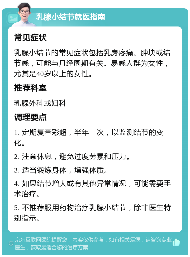 乳腺小结节就医指南 常见症状 乳腺小结节的常见症状包括乳房疼痛、肿块或结节感，可能与月经周期有关。易感人群为女性，尤其是40岁以上的女性。 推荐科室 乳腺外科或妇科 调理要点 1. 定期复查彩超，半年一次，以监测结节的变化。 2. 注意休息，避免过度劳累和压力。 3. 适当锻炼身体，增强体质。 4. 如果结节增大或有其他异常情况，可能需要手术治疗。 5. 不推荐服用药物治疗乳腺小结节，除非医生特别指示。