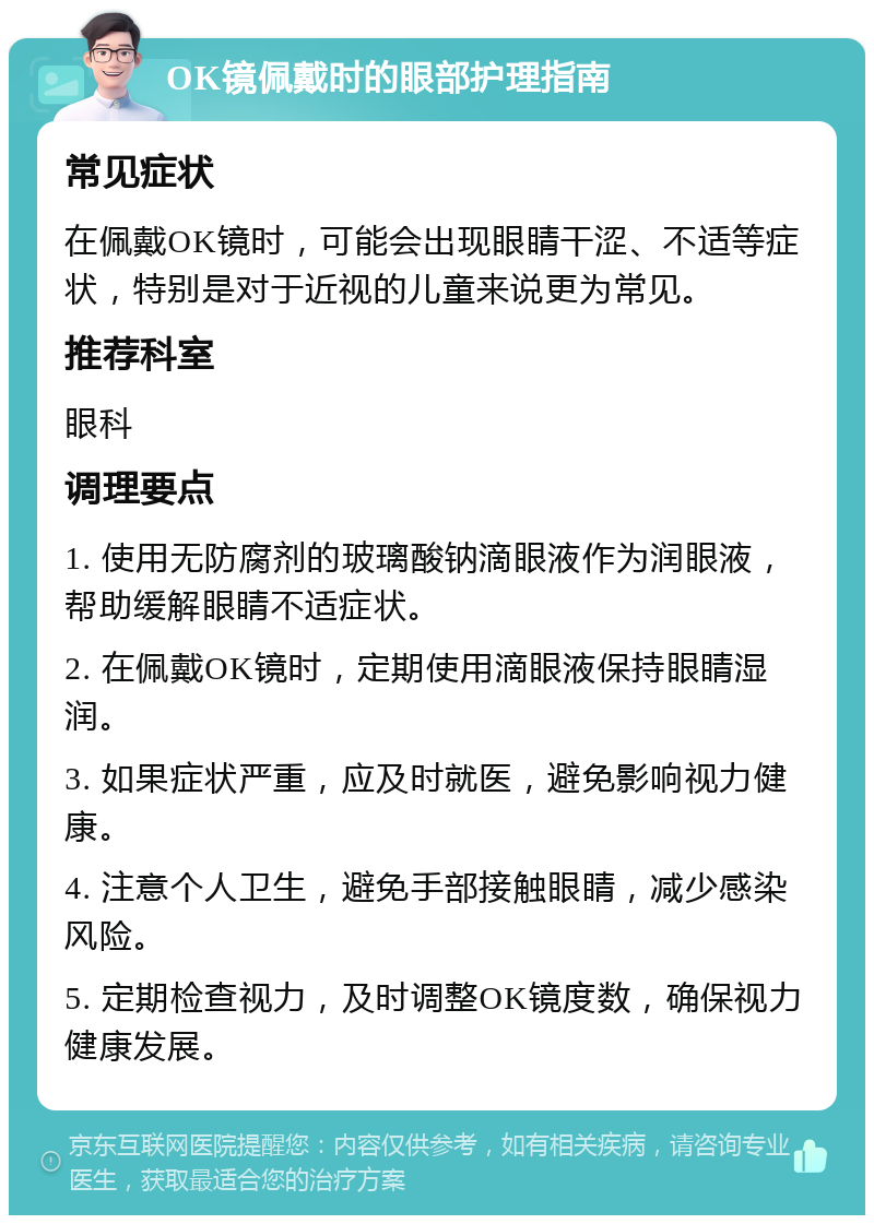 OK镜佩戴时的眼部护理指南 常见症状 在佩戴OK镜时，可能会出现眼睛干涩、不适等症状，特别是对于近视的儿童来说更为常见。 推荐科室 眼科 调理要点 1. 使用无防腐剂的玻璃酸钠滴眼液作为润眼液，帮助缓解眼睛不适症状。 2. 在佩戴OK镜时，定期使用滴眼液保持眼睛湿润。 3. 如果症状严重，应及时就医，避免影响视力健康。 4. 注意个人卫生，避免手部接触眼睛，减少感染风险。 5. 定期检查视力，及时调整OK镜度数，确保视力健康发展。