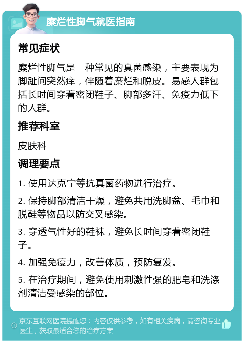 糜烂性脚气就医指南 常见症状 糜烂性脚气是一种常见的真菌感染，主要表现为脚趾间突然痒，伴随着糜烂和脱皮。易感人群包括长时间穿着密闭鞋子、脚部多汗、免疫力低下的人群。 推荐科室 皮肤科 调理要点 1. 使用达克宁等抗真菌药物进行治疗。 2. 保持脚部清洁干燥，避免共用洗脚盆、毛巾和脱鞋等物品以防交叉感染。 3. 穿透气性好的鞋袜，避免长时间穿着密闭鞋子。 4. 加强免疫力，改善体质，预防复发。 5. 在治疗期间，避免使用刺激性强的肥皂和洗涤剂清洁受感染的部位。