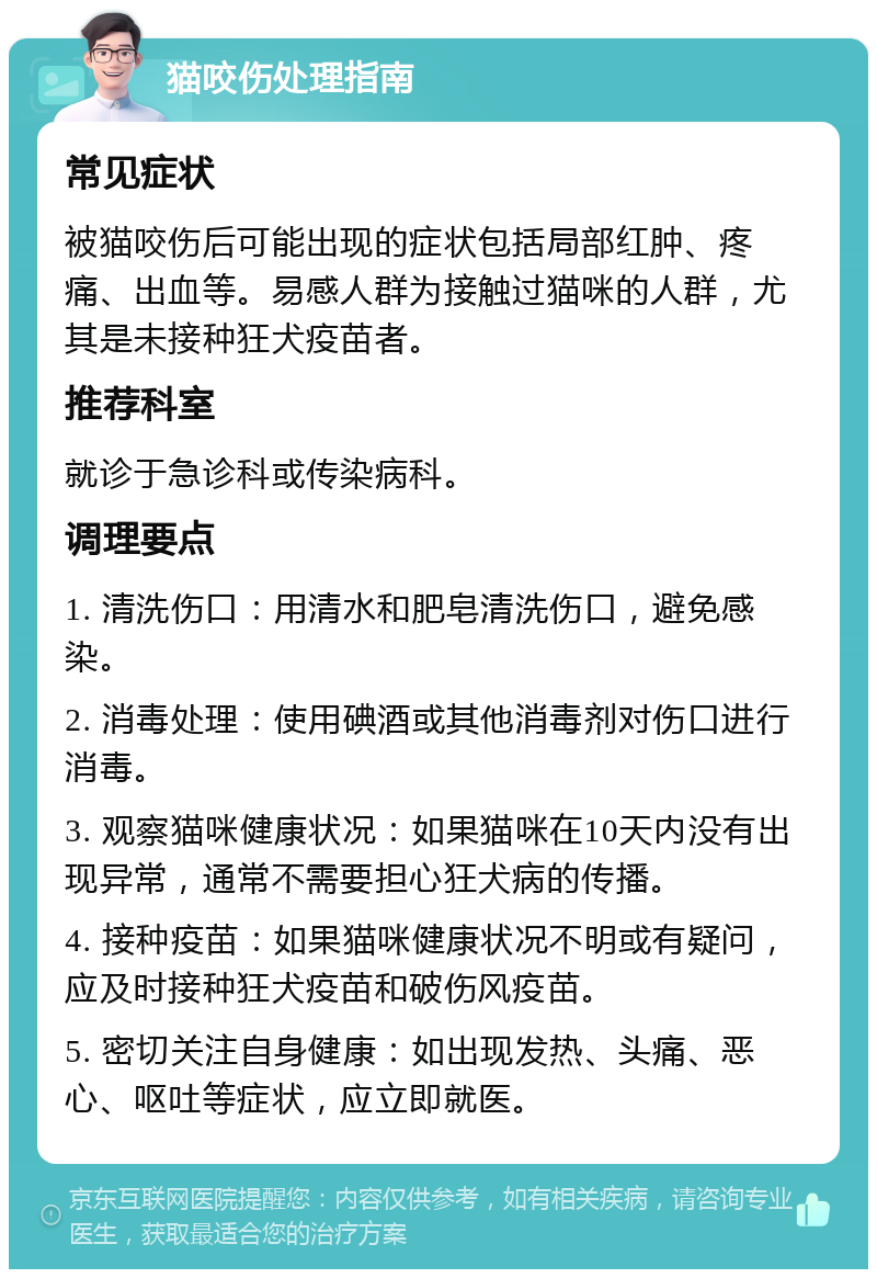 猫咬伤处理指南 常见症状 被猫咬伤后可能出现的症状包括局部红肿、疼痛、出血等。易感人群为接触过猫咪的人群，尤其是未接种狂犬疫苗者。 推荐科室 就诊于急诊科或传染病科。 调理要点 1. 清洗伤口：用清水和肥皂清洗伤口，避免感染。 2. 消毒处理：使用碘酒或其他消毒剂对伤口进行消毒。 3. 观察猫咪健康状况：如果猫咪在10天内没有出现异常，通常不需要担心狂犬病的传播。 4. 接种疫苗：如果猫咪健康状况不明或有疑问，应及时接种狂犬疫苗和破伤风疫苗。 5. 密切关注自身健康：如出现发热、头痛、恶心、呕吐等症状，应立即就医。