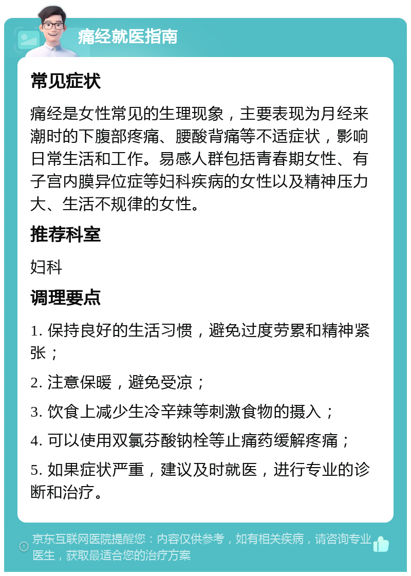 痛经就医指南 常见症状 痛经是女性常见的生理现象，主要表现为月经来潮时的下腹部疼痛、腰酸背痛等不适症状，影响日常生活和工作。易感人群包括青春期女性、有子宫内膜异位症等妇科疾病的女性以及精神压力大、生活不规律的女性。 推荐科室 妇科 调理要点 1. 保持良好的生活习惯，避免过度劳累和精神紧张； 2. 注意保暖，避免受凉； 3. 饮食上减少生冷辛辣等刺激食物的摄入； 4. 可以使用双氯芬酸钠栓等止痛药缓解疼痛； 5. 如果症状严重，建议及时就医，进行专业的诊断和治疗。