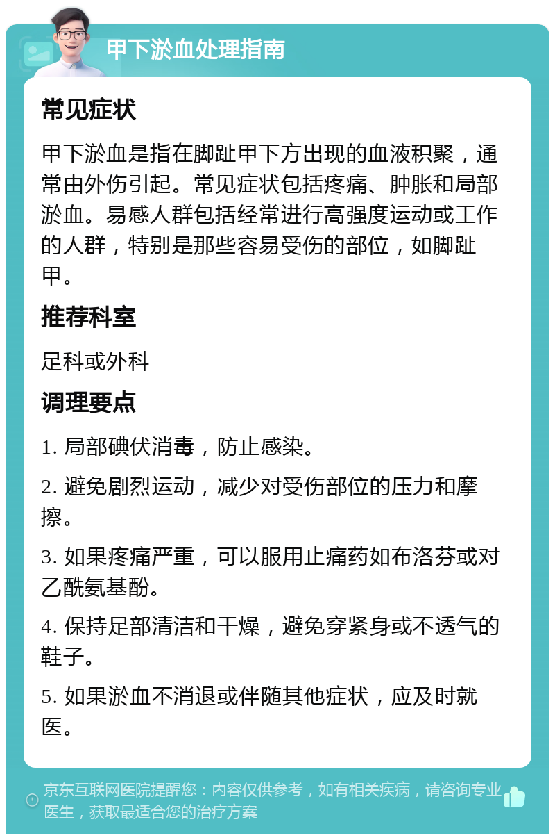 甲下淤血处理指南 常见症状 甲下淤血是指在脚趾甲下方出现的血液积聚，通常由外伤引起。常见症状包括疼痛、肿胀和局部淤血。易感人群包括经常进行高强度运动或工作的人群，特别是那些容易受伤的部位，如脚趾甲。 推荐科室 足科或外科 调理要点 1. 局部碘伏消毒，防止感染。 2. 避免剧烈运动，减少对受伤部位的压力和摩擦。 3. 如果疼痛严重，可以服用止痛药如布洛芬或对乙酰氨基酚。 4. 保持足部清洁和干燥，避免穿紧身或不透气的鞋子。 5. 如果淤血不消退或伴随其他症状，应及时就医。