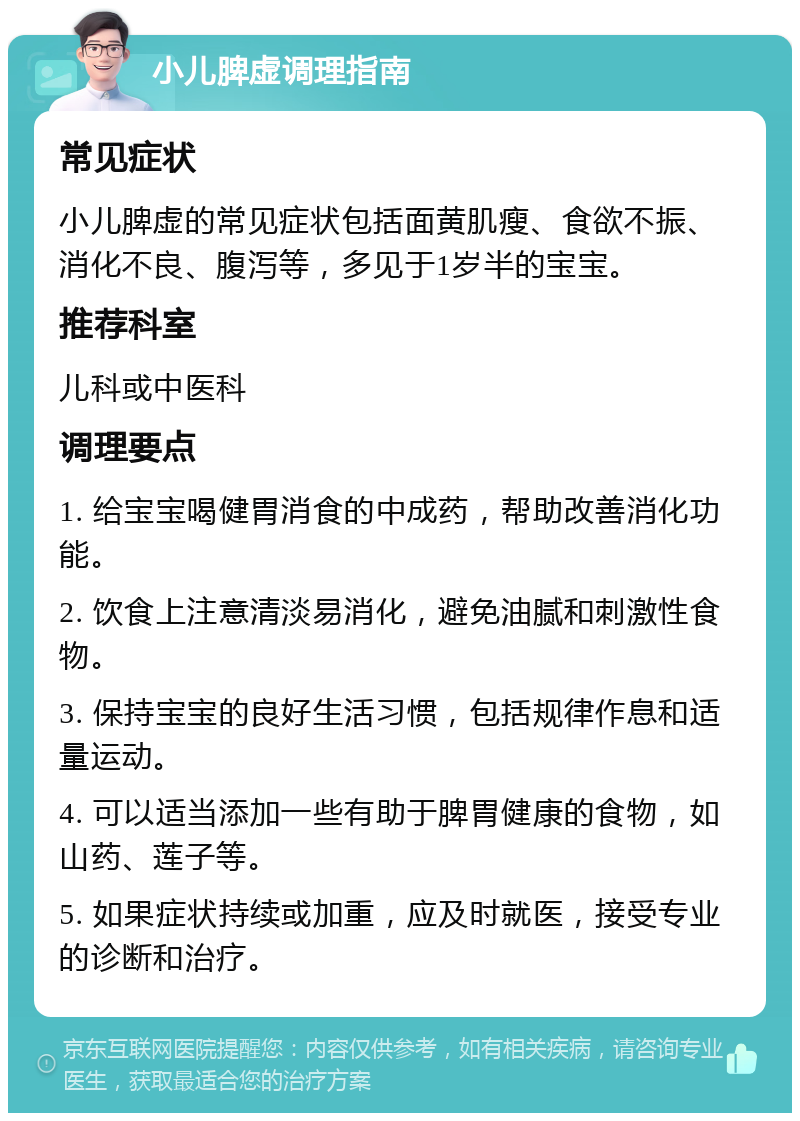 小儿脾虚调理指南 常见症状 小儿脾虚的常见症状包括面黄肌瘦、食欲不振、消化不良、腹泻等，多见于1岁半的宝宝。 推荐科室 儿科或中医科 调理要点 1. 给宝宝喝健胃消食的中成药，帮助改善消化功能。 2. 饮食上注意清淡易消化，避免油腻和刺激性食物。 3. 保持宝宝的良好生活习惯，包括规律作息和适量运动。 4. 可以适当添加一些有助于脾胃健康的食物，如山药、莲子等。 5. 如果症状持续或加重，应及时就医，接受专业的诊断和治疗。