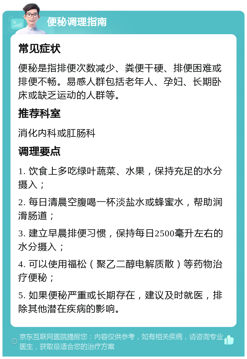 便秘调理指南 常见症状 便秘是指排便次数减少、粪便干硬、排便困难或排便不畅。易感人群包括老年人、孕妇、长期卧床或缺乏运动的人群等。 推荐科室 消化内科或肛肠科 调理要点 1. 饮食上多吃绿叶蔬菜、水果，保持充足的水分摄入； 2. 每日清晨空腹喝一杯淡盐水或蜂蜜水，帮助润滑肠道； 3. 建立早晨排便习惯，保持每日2500毫升左右的水分摄入； 4. 可以使用福松（聚乙二醇电解质散）等药物治疗便秘； 5. 如果便秘严重或长期存在，建议及时就医，排除其他潜在疾病的影响。