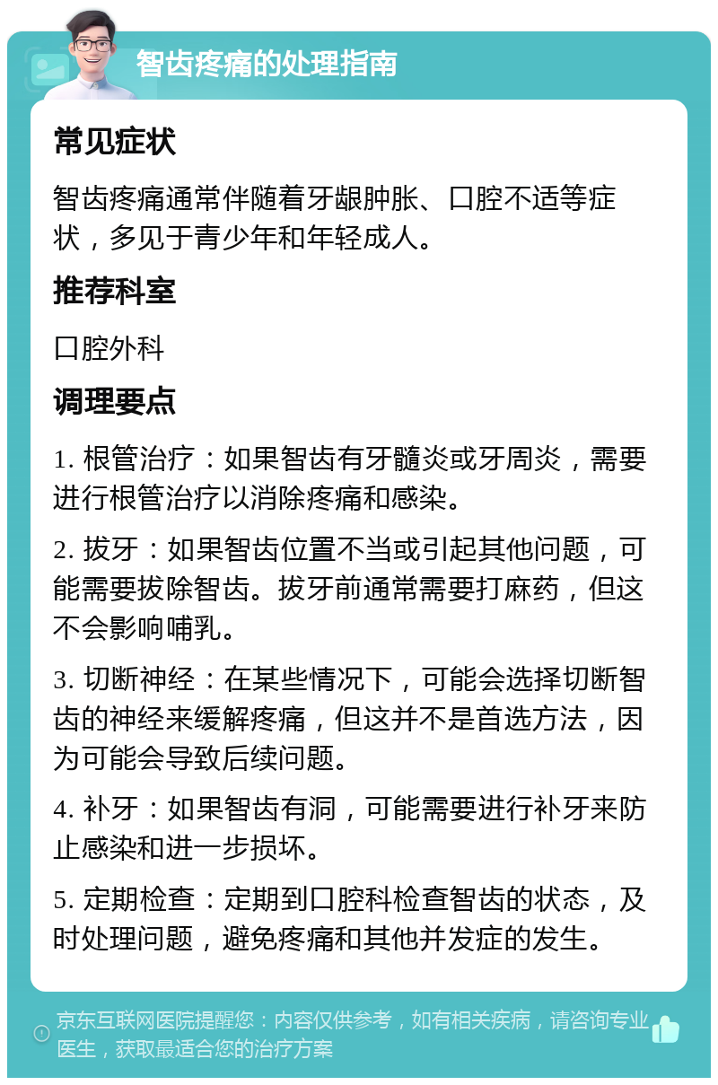 智齿疼痛的处理指南 常见症状 智齿疼痛通常伴随着牙龈肿胀、口腔不适等症状，多见于青少年和年轻成人。 推荐科室 口腔外科 调理要点 1. 根管治疗：如果智齿有牙髓炎或牙周炎，需要进行根管治疗以消除疼痛和感染。 2. 拔牙：如果智齿位置不当或引起其他问题，可能需要拔除智齿。拔牙前通常需要打麻药，但这不会影响哺乳。 3. 切断神经：在某些情况下，可能会选择切断智齿的神经来缓解疼痛，但这并不是首选方法，因为可能会导致后续问题。 4. 补牙：如果智齿有洞，可能需要进行补牙来防止感染和进一步损坏。 5. 定期检查：定期到口腔科检查智齿的状态，及时处理问题，避免疼痛和其他并发症的发生。