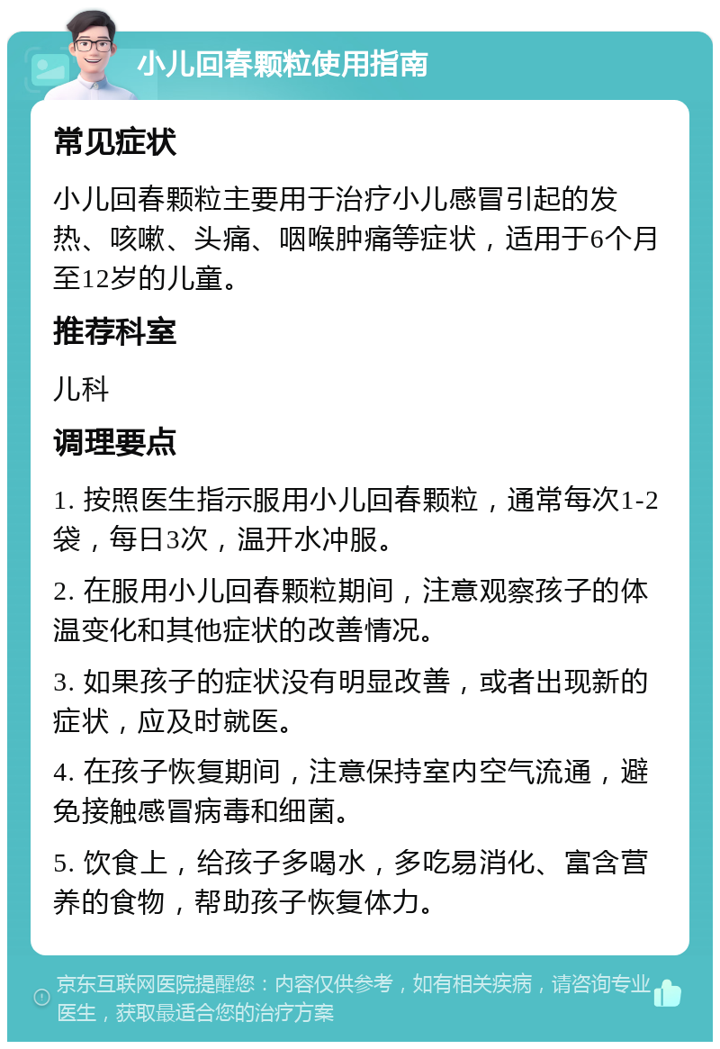 小儿回春颗粒使用指南 常见症状 小儿回春颗粒主要用于治疗小儿感冒引起的发热、咳嗽、头痛、咽喉肿痛等症状，适用于6个月至12岁的儿童。 推荐科室 儿科 调理要点 1. 按照医生指示服用小儿回春颗粒，通常每次1-2袋，每日3次，温开水冲服。 2. 在服用小儿回春颗粒期间，注意观察孩子的体温变化和其他症状的改善情况。 3. 如果孩子的症状没有明显改善，或者出现新的症状，应及时就医。 4. 在孩子恢复期间，注意保持室内空气流通，避免接触感冒病毒和细菌。 5. 饮食上，给孩子多喝水，多吃易消化、富含营养的食物，帮助孩子恢复体力。