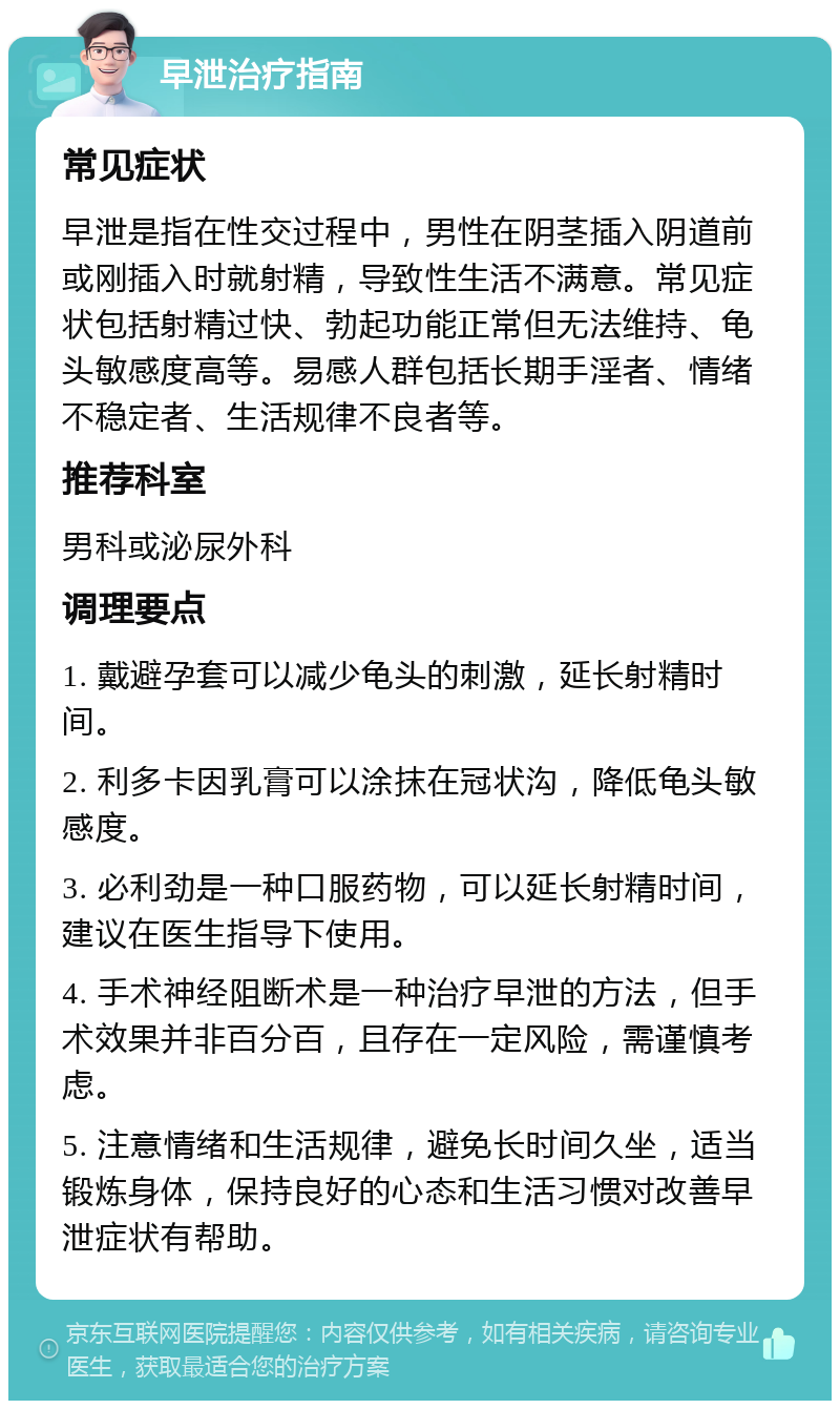 早泄治疗指南 常见症状 早泄是指在性交过程中，男性在阴茎插入阴道前或刚插入时就射精，导致性生活不满意。常见症状包括射精过快、勃起功能正常但无法维持、龟头敏感度高等。易感人群包括长期手淫者、情绪不稳定者、生活规律不良者等。 推荐科室 男科或泌尿外科 调理要点 1. 戴避孕套可以减少龟头的刺激，延长射精时间。 2. 利多卡因乳膏可以涂抹在冠状沟，降低龟头敏感度。 3. 必利劲是一种口服药物，可以延长射精时间，建议在医生指导下使用。 4. 手术神经阻断术是一种治疗早泄的方法，但手术效果并非百分百，且存在一定风险，需谨慎考虑。 5. 注意情绪和生活规律，避免长时间久坐，适当锻炼身体，保持良好的心态和生活习惯对改善早泄症状有帮助。