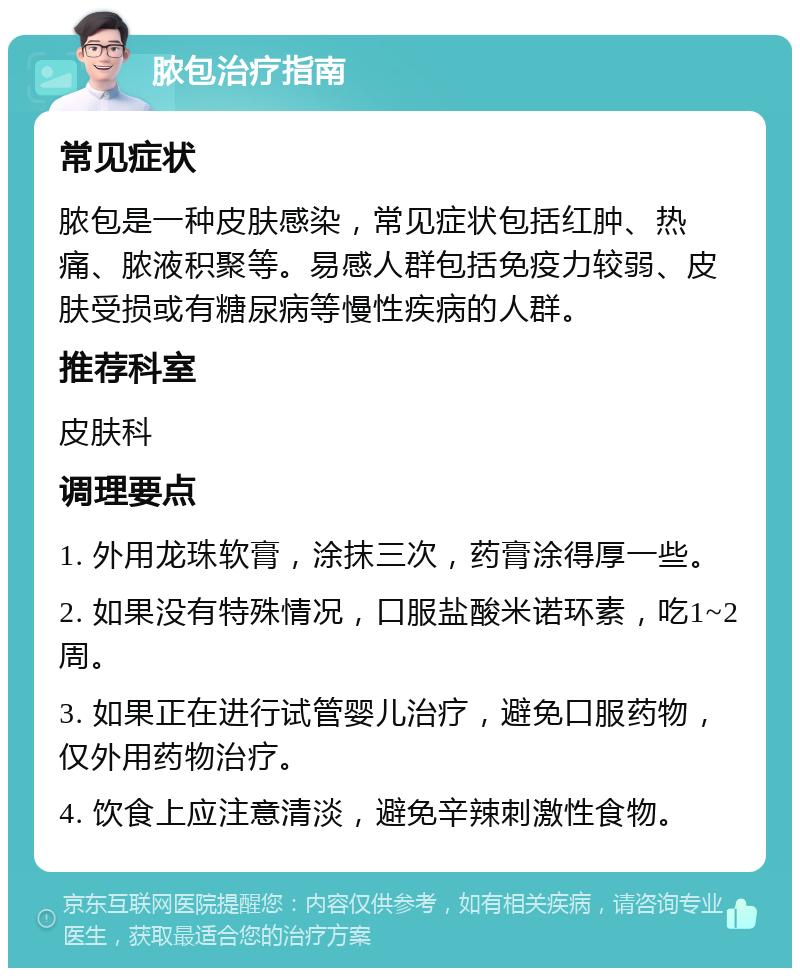 脓包治疗指南 常见症状 脓包是一种皮肤感染，常见症状包括红肿、热痛、脓液积聚等。易感人群包括免疫力较弱、皮肤受损或有糖尿病等慢性疾病的人群。 推荐科室 皮肤科 调理要点 1. 外用龙珠软膏，涂抹三次，药膏涂得厚一些。 2. 如果没有特殊情况，口服盐酸米诺环素，吃1~2周。 3. 如果正在进行试管婴儿治疗，避免口服药物，仅外用药物治疗。 4. 饮食上应注意清淡，避免辛辣刺激性食物。