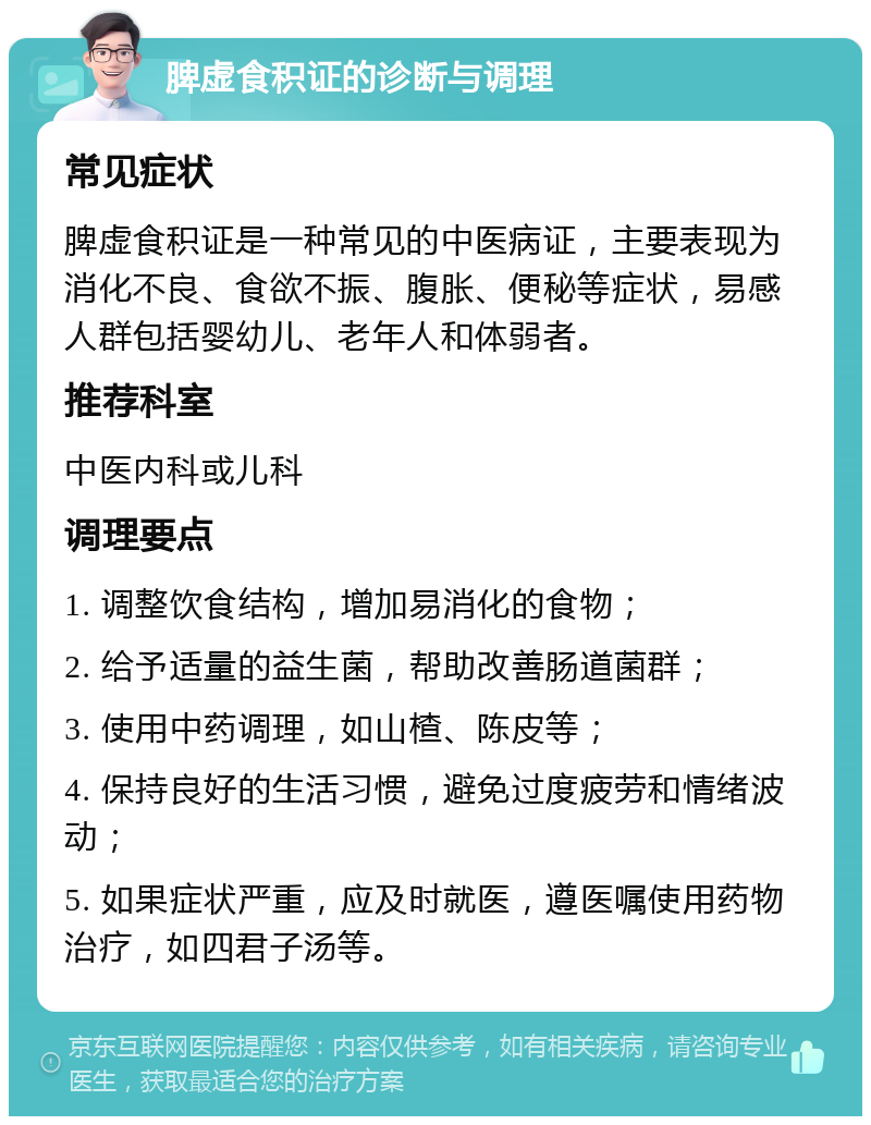 脾虚食积证的诊断与调理 常见症状 脾虚食积证是一种常见的中医病证，主要表现为消化不良、食欲不振、腹胀、便秘等症状，易感人群包括婴幼儿、老年人和体弱者。 推荐科室 中医内科或儿科 调理要点 1. 调整饮食结构，增加易消化的食物； 2. 给予适量的益生菌，帮助改善肠道菌群； 3. 使用中药调理，如山楂、陈皮等； 4. 保持良好的生活习惯，避免过度疲劳和情绪波动； 5. 如果症状严重，应及时就医，遵医嘱使用药物治疗，如四君子汤等。