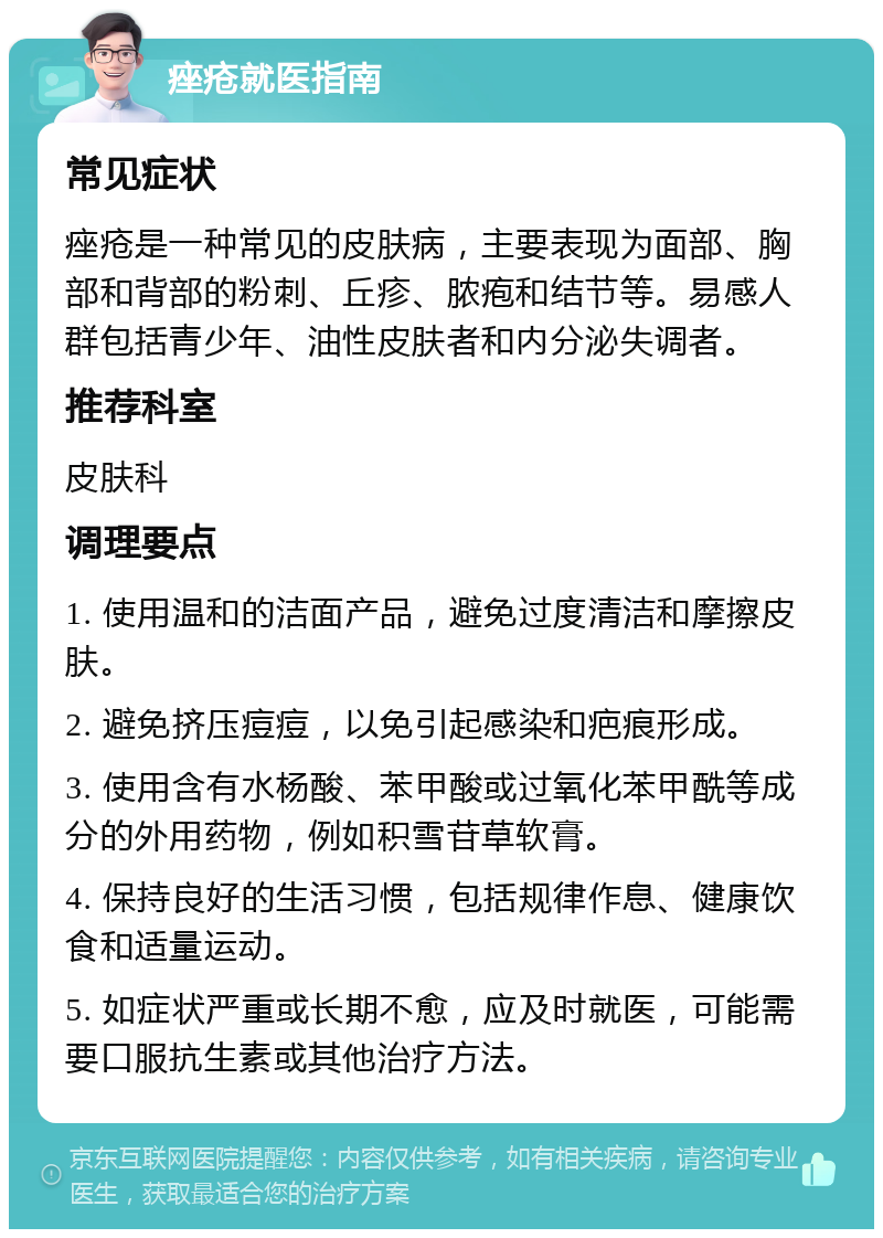 痤疮就医指南 常见症状 痤疮是一种常见的皮肤病，主要表现为面部、胸部和背部的粉刺、丘疹、脓疱和结节等。易感人群包括青少年、油性皮肤者和内分泌失调者。 推荐科室 皮肤科 调理要点 1. 使用温和的洁面产品，避免过度清洁和摩擦皮肤。 2. 避免挤压痘痘，以免引起感染和疤痕形成。 3. 使用含有水杨酸、苯甲酸或过氧化苯甲酰等成分的外用药物，例如积雪苷草软膏。 4. 保持良好的生活习惯，包括规律作息、健康饮食和适量运动。 5. 如症状严重或长期不愈，应及时就医，可能需要口服抗生素或其他治疗方法。