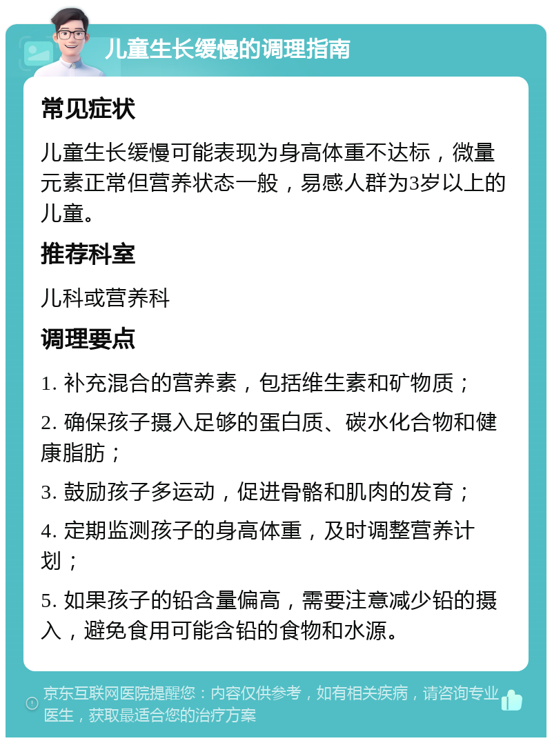 儿童生长缓慢的调理指南 常见症状 儿童生长缓慢可能表现为身高体重不达标，微量元素正常但营养状态一般，易感人群为3岁以上的儿童。 推荐科室 儿科或营养科 调理要点 1. 补充混合的营养素，包括维生素和矿物质； 2. 确保孩子摄入足够的蛋白质、碳水化合物和健康脂肪； 3. 鼓励孩子多运动，促进骨骼和肌肉的发育； 4. 定期监测孩子的身高体重，及时调整营养计划； 5. 如果孩子的铅含量偏高，需要注意减少铅的摄入，避免食用可能含铅的食物和水源。