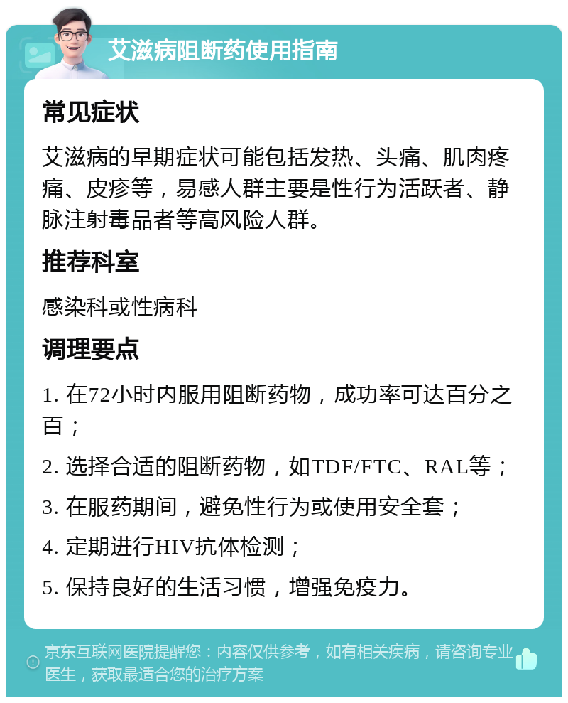 艾滋病阻断药使用指南 常见症状 艾滋病的早期症状可能包括发热、头痛、肌肉疼痛、皮疹等，易感人群主要是性行为活跃者、静脉注射毒品者等高风险人群。 推荐科室 感染科或性病科 调理要点 1. 在72小时内服用阻断药物，成功率可达百分之百； 2. 选择合适的阻断药物，如TDF/FTC、RAL等； 3. 在服药期间，避免性行为或使用安全套； 4. 定期进行HIV抗体检测； 5. 保持良好的生活习惯，增强免疫力。