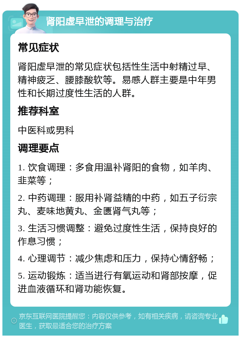 肾阳虚早泄的调理与治疗 常见症状 肾阳虚早泄的常见症状包括性生活中射精过早、精神疲乏、腰膝酸软等。易感人群主要是中年男性和长期过度性生活的人群。 推荐科室 中医科或男科 调理要点 1. 饮食调理：多食用温补肾阳的食物，如羊肉、韭菜等； 2. 中药调理：服用补肾益精的中药，如五子衍宗丸、麦味地黄丸、金匮肾气丸等； 3. 生活习惯调整：避免过度性生活，保持良好的作息习惯； 4. 心理调节：减少焦虑和压力，保持心情舒畅； 5. 运动锻炼：适当进行有氧运动和肾部按摩，促进血液循环和肾功能恢复。