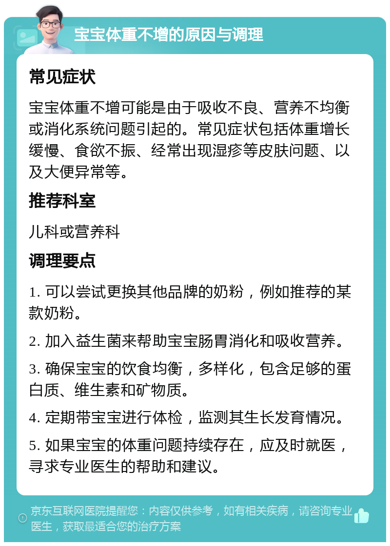 宝宝体重不增的原因与调理 常见症状 宝宝体重不增可能是由于吸收不良、营养不均衡或消化系统问题引起的。常见症状包括体重增长缓慢、食欲不振、经常出现湿疹等皮肤问题、以及大便异常等。 推荐科室 儿科或营养科 调理要点 1. 可以尝试更换其他品牌的奶粉，例如推荐的某款奶粉。 2. 加入益生菌来帮助宝宝肠胃消化和吸收营养。 3. 确保宝宝的饮食均衡，多样化，包含足够的蛋白质、维生素和矿物质。 4. 定期带宝宝进行体检，监测其生长发育情况。 5. 如果宝宝的体重问题持续存在，应及时就医，寻求专业医生的帮助和建议。