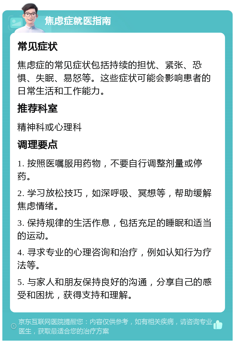 焦虑症就医指南 常见症状 焦虑症的常见症状包括持续的担忧、紧张、恐惧、失眠、易怒等。这些症状可能会影响患者的日常生活和工作能力。 推荐科室 精神科或心理科 调理要点 1. 按照医嘱服用药物，不要自行调整剂量或停药。 2. 学习放松技巧，如深呼吸、冥想等，帮助缓解焦虑情绪。 3. 保持规律的生活作息，包括充足的睡眠和适当的运动。 4. 寻求专业的心理咨询和治疗，例如认知行为疗法等。 5. 与家人和朋友保持良好的沟通，分享自己的感受和困扰，获得支持和理解。