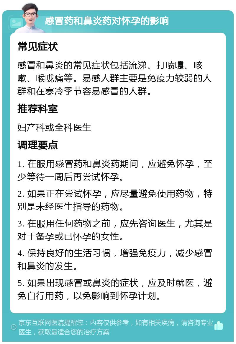 感冒药和鼻炎药对怀孕的影响 常见症状 感冒和鼻炎的常见症状包括流涕、打喷嚏、咳嗽、喉咙痛等。易感人群主要是免疫力较弱的人群和在寒冷季节容易感冒的人群。 推荐科室 妇产科或全科医生 调理要点 1. 在服用感冒药和鼻炎药期间，应避免怀孕，至少等待一周后再尝试怀孕。 2. 如果正在尝试怀孕，应尽量避免使用药物，特别是未经医生指导的药物。 3. 在服用任何药物之前，应先咨询医生，尤其是对于备孕或已怀孕的女性。 4. 保持良好的生活习惯，增强免疫力，减少感冒和鼻炎的发生。 5. 如果出现感冒或鼻炎的症状，应及时就医，避免自行用药，以免影响到怀孕计划。