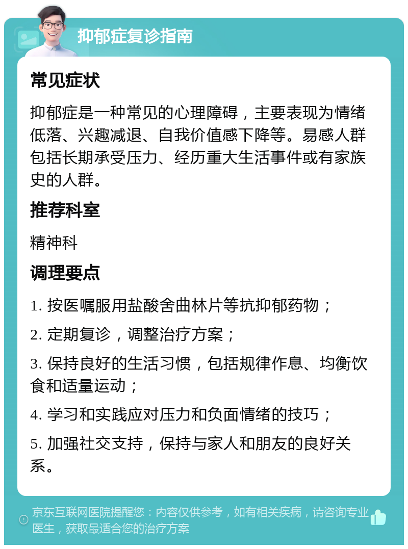 抑郁症复诊指南 常见症状 抑郁症是一种常见的心理障碍，主要表现为情绪低落、兴趣减退、自我价值感下降等。易感人群包括长期承受压力、经历重大生活事件或有家族史的人群。 推荐科室 精神科 调理要点 1. 按医嘱服用盐酸舍曲林片等抗抑郁药物； 2. 定期复诊，调整治疗方案； 3. 保持良好的生活习惯，包括规律作息、均衡饮食和适量运动； 4. 学习和实践应对压力和负面情绪的技巧； 5. 加强社交支持，保持与家人和朋友的良好关系。