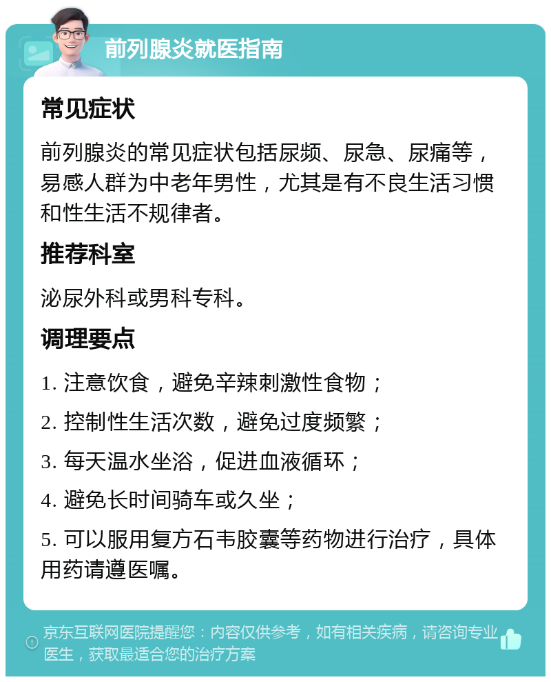 前列腺炎就医指南 常见症状 前列腺炎的常见症状包括尿频、尿急、尿痛等，易感人群为中老年男性，尤其是有不良生活习惯和性生活不规律者。 推荐科室 泌尿外科或男科专科。 调理要点 1. 注意饮食，避免辛辣刺激性食物； 2. 控制性生活次数，避免过度频繁； 3. 每天温水坐浴，促进血液循环； 4. 避免长时间骑车或久坐； 5. 可以服用复方石韦胶囊等药物进行治疗，具体用药请遵医嘱。