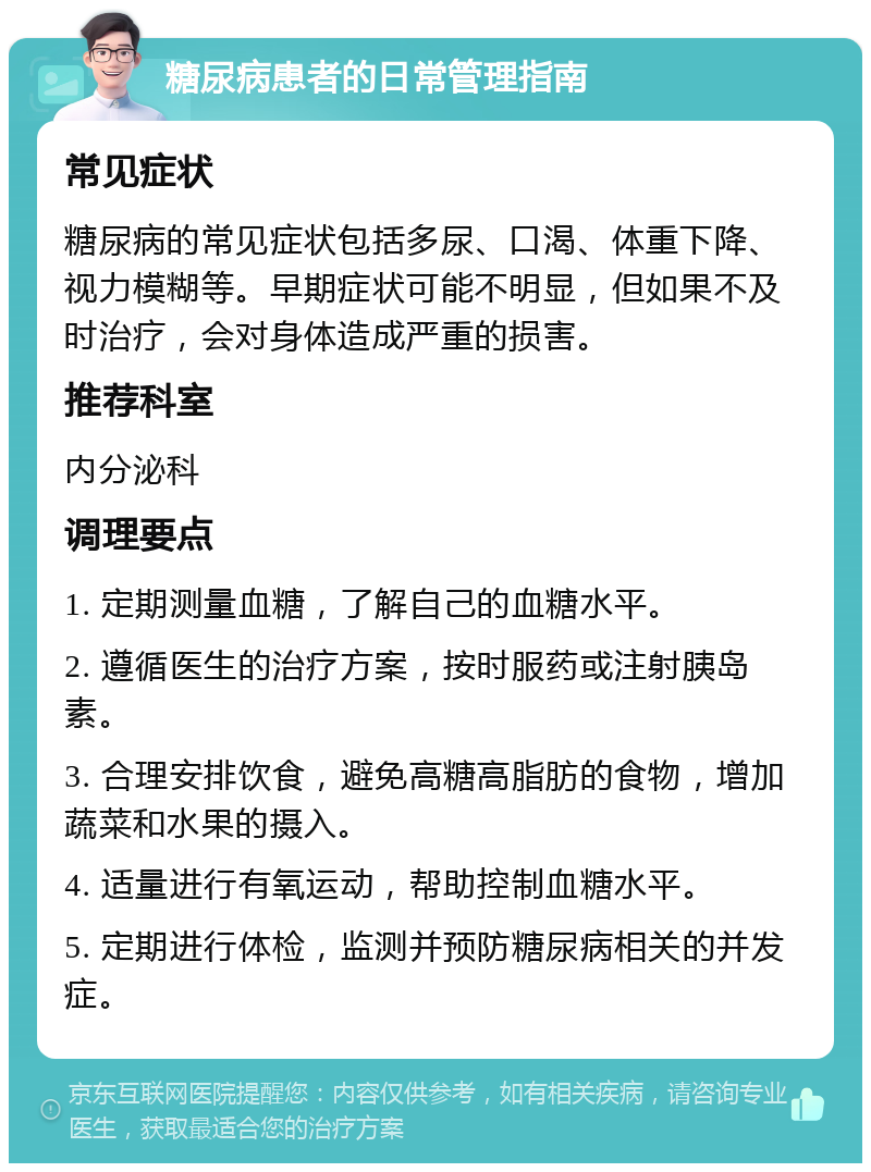 糖尿病患者的日常管理指南 常见症状 糖尿病的常见症状包括多尿、口渴、体重下降、视力模糊等。早期症状可能不明显，但如果不及时治疗，会对身体造成严重的损害。 推荐科室 内分泌科 调理要点 1. 定期测量血糖，了解自己的血糖水平。 2. 遵循医生的治疗方案，按时服药或注射胰岛素。 3. 合理安排饮食，避免高糖高脂肪的食物，增加蔬菜和水果的摄入。 4. 适量进行有氧运动，帮助控制血糖水平。 5. 定期进行体检，监测并预防糖尿病相关的并发症。