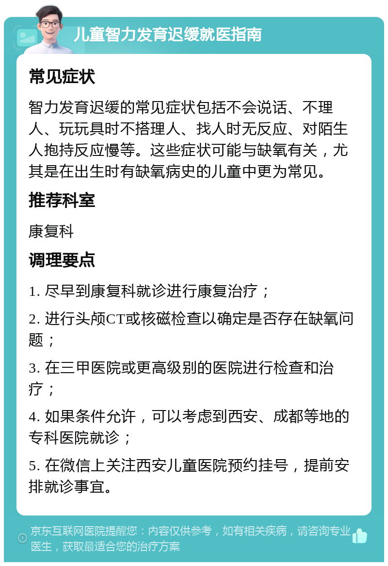 儿童智力发育迟缓就医指南 常见症状 智力发育迟缓的常见症状包括不会说话、不理人、玩玩具时不搭理人、找人时无反应、对陌生人抱持反应慢等。这些症状可能与缺氧有关，尤其是在出生时有缺氧病史的儿童中更为常见。 推荐科室 康复科 调理要点 1. 尽早到康复科就诊进行康复治疗； 2. 进行头颅CT或核磁检查以确定是否存在缺氧问题； 3. 在三甲医院或更高级别的医院进行检查和治疗； 4. 如果条件允许，可以考虑到西安、成都等地的专科医院就诊； 5. 在微信上关注西安儿童医院预约挂号，提前安排就诊事宜。