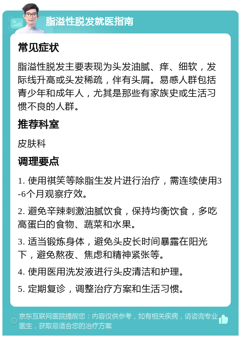 脂溢性脱发就医指南 常见症状 脂溢性脱发主要表现为头发油腻、痒、细软，发际线升高或头发稀疏，伴有头屑。易感人群包括青少年和成年人，尤其是那些有家族史或生活习惯不良的人群。 推荐科室 皮肤科 调理要点 1. 使用祺笑等除脂生发片进行治疗，需连续使用3-6个月观察疗效。 2. 避免辛辣刺激油腻饮食，保持均衡饮食，多吃高蛋白的食物、蔬菜和水果。 3. 适当锻炼身体，避免头皮长时间暴露在阳光下，避免熬夜、焦虑和精神紧张等。 4. 使用医用洗发液进行头皮清洁和护理。 5. 定期复诊，调整治疗方案和生活习惯。