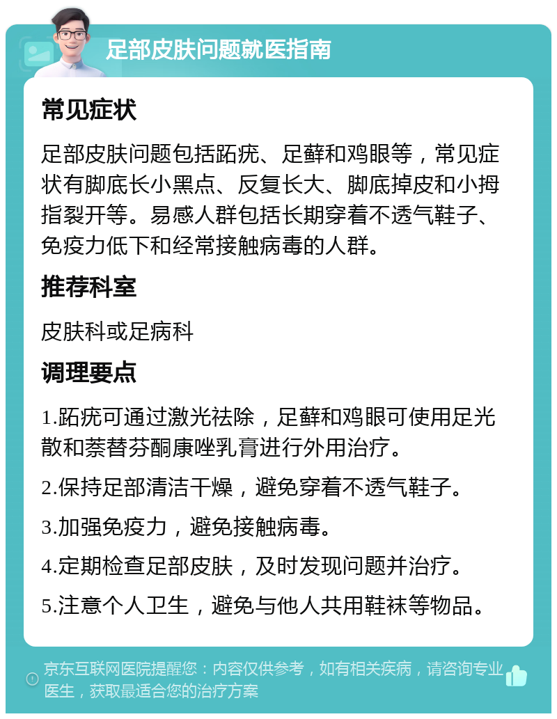 足部皮肤问题就医指南 常见症状 足部皮肤问题包括跖疣、足藓和鸡眼等，常见症状有脚底长小黑点、反复长大、脚底掉皮和小拇指裂开等。易感人群包括长期穿着不透气鞋子、免疫力低下和经常接触病毒的人群。 推荐科室 皮肤科或足病科 调理要点 1.跖疣可通过激光祛除，足藓和鸡眼可使用足光散和萘替芬酮康唑乳膏进行外用治疗。 2.保持足部清洁干燥，避免穿着不透气鞋子。 3.加强免疫力，避免接触病毒。 4.定期检查足部皮肤，及时发现问题并治疗。 5.注意个人卫生，避免与他人共用鞋袜等物品。