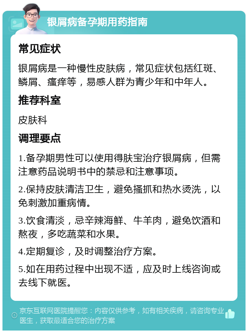 银屑病备孕期用药指南 常见症状 银屑病是一种慢性皮肤病，常见症状包括红斑、鳞屑、瘙痒等，易感人群为青少年和中年人。 推荐科室 皮肤科 调理要点 1.备孕期男性可以使用得肤宝治疗银屑病，但需注意药品说明书中的禁忌和注意事项。 2.保持皮肤清洁卫生，避免搔抓和热水烫洗，以免刺激加重病情。 3.饮食清淡，忌辛辣海鲜、牛羊肉，避免饮酒和熬夜，多吃蔬菜和水果。 4.定期复诊，及时调整治疗方案。 5.如在用药过程中出现不适，应及时上线咨询或去线下就医。