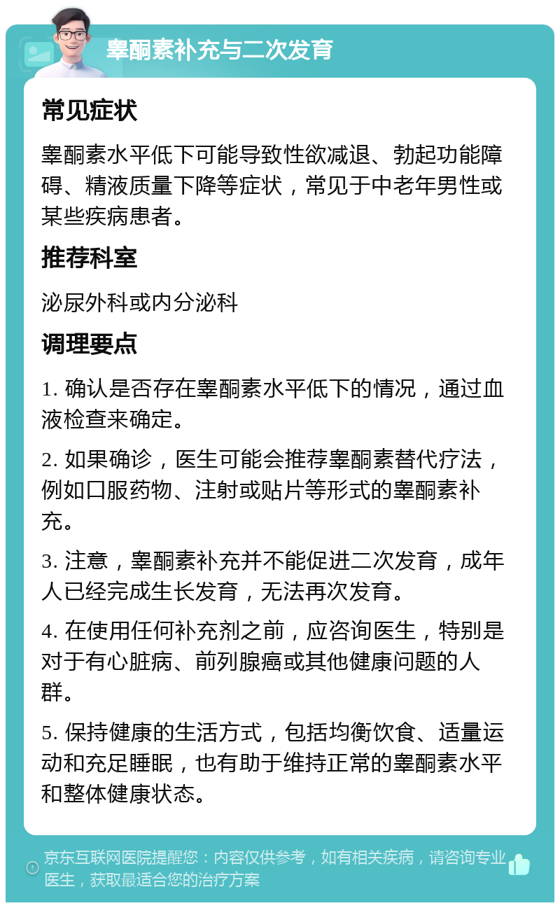 睾酮素补充与二次发育 常见症状 睾酮素水平低下可能导致性欲减退、勃起功能障碍、精液质量下降等症状，常见于中老年男性或某些疾病患者。 推荐科室 泌尿外科或内分泌科 调理要点 1. 确认是否存在睾酮素水平低下的情况，通过血液检查来确定。 2. 如果确诊，医生可能会推荐睾酮素替代疗法，例如口服药物、注射或贴片等形式的睾酮素补充。 3. 注意，睾酮素补充并不能促进二次发育，成年人已经完成生长发育，无法再次发育。 4. 在使用任何补充剂之前，应咨询医生，特别是对于有心脏病、前列腺癌或其他健康问题的人群。 5. 保持健康的生活方式，包括均衡饮食、适量运动和充足睡眠，也有助于维持正常的睾酮素水平和整体健康状态。