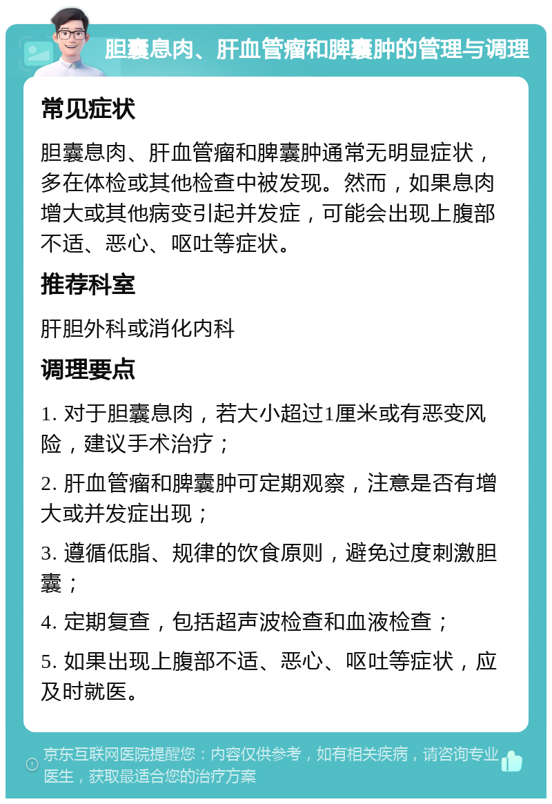 胆囊息肉、肝血管瘤和脾囊肿的管理与调理 常见症状 胆囊息肉、肝血管瘤和脾囊肿通常无明显症状，多在体检或其他检查中被发现。然而，如果息肉增大或其他病变引起并发症，可能会出现上腹部不适、恶心、呕吐等症状。 推荐科室 肝胆外科或消化内科 调理要点 1. 对于胆囊息肉，若大小超过1厘米或有恶变风险，建议手术治疗； 2. 肝血管瘤和脾囊肿可定期观察，注意是否有增大或并发症出现； 3. 遵循低脂、规律的饮食原则，避免过度刺激胆囊； 4. 定期复查，包括超声波检查和血液检查； 5. 如果出现上腹部不适、恶心、呕吐等症状，应及时就医。