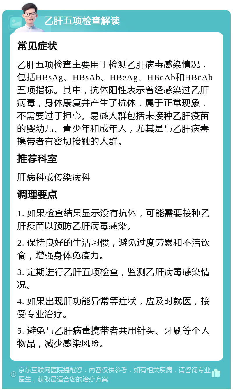 乙肝五项检查解读 常见症状 乙肝五项检查主要用于检测乙肝病毒感染情况，包括HBsAg、HBsAb、HBeAg、HBeAb和HBcAb五项指标。其中，抗体阳性表示曾经感染过乙肝病毒，身体康复并产生了抗体，属于正常现象，不需要过于担心。易感人群包括未接种乙肝疫苗的婴幼儿、青少年和成年人，尤其是与乙肝病毒携带者有密切接触的人群。 推荐科室 肝病科或传染病科 调理要点 1. 如果检查结果显示没有抗体，可能需要接种乙肝疫苗以预防乙肝病毒感染。 2. 保持良好的生活习惯，避免过度劳累和不洁饮食，增强身体免疫力。 3. 定期进行乙肝五项检查，监测乙肝病毒感染情况。 4. 如果出现肝功能异常等症状，应及时就医，接受专业治疗。 5. 避免与乙肝病毒携带者共用针头、牙刷等个人物品，减少感染风险。