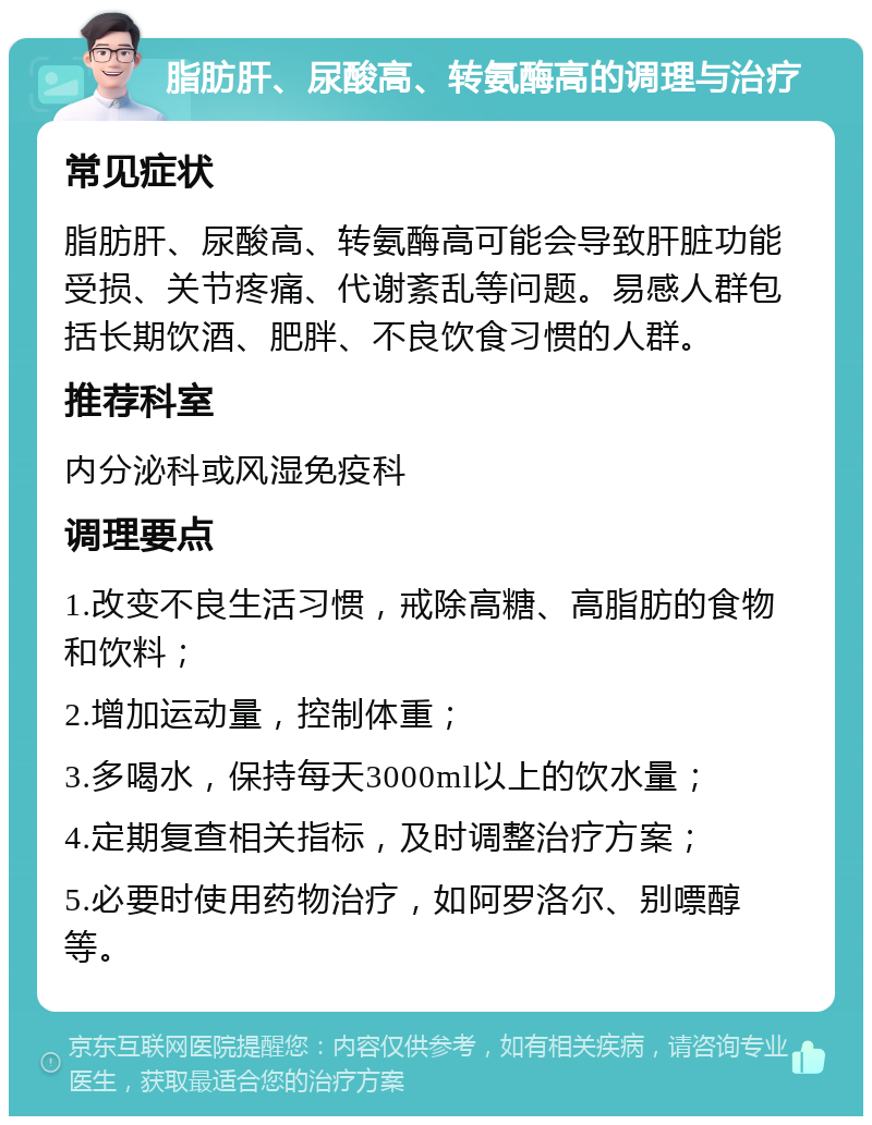 脂肪肝、尿酸高、转氨酶高的调理与治疗 常见症状 脂肪肝、尿酸高、转氨酶高可能会导致肝脏功能受损、关节疼痛、代谢紊乱等问题。易感人群包括长期饮酒、肥胖、不良饮食习惯的人群。 推荐科室 内分泌科或风湿免疫科 调理要点 1.改变不良生活习惯，戒除高糖、高脂肪的食物和饮料； 2.增加运动量，控制体重； 3.多喝水，保持每天3000ml以上的饮水量； 4.定期复查相关指标，及时调整治疗方案； 5.必要时使用药物治疗，如阿罗洛尔、别嘌醇等。