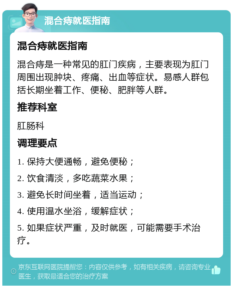 混合痔就医指南 混合痔就医指南 混合痔是一种常见的肛门疾病，主要表现为肛门周围出现肿块、疼痛、出血等症状。易感人群包括长期坐着工作、便秘、肥胖等人群。 推荐科室 肛肠科 调理要点 1. 保持大便通畅，避免便秘； 2. 饮食清淡，多吃蔬菜水果； 3. 避免长时间坐着，适当运动； 4. 使用温水坐浴，缓解症状； 5. 如果症状严重，及时就医，可能需要手术治疗。