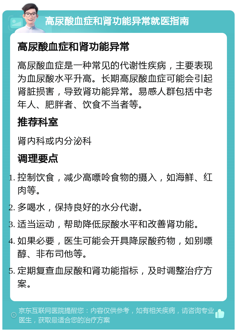 高尿酸血症和肾功能异常就医指南 高尿酸血症和肾功能异常 高尿酸血症是一种常见的代谢性疾病，主要表现为血尿酸水平升高。长期高尿酸血症可能会引起肾脏损害，导致肾功能异常。易感人群包括中老年人、肥胖者、饮食不当者等。 推荐科室 肾内科或内分泌科 调理要点 控制饮食，减少高嘌呤食物的摄入，如海鲜、红肉等。 多喝水，保持良好的水分代谢。 适当运动，帮助降低尿酸水平和改善肾功能。 如果必要，医生可能会开具降尿酸药物，如别嘌醇、非布司他等。 定期复查血尿酸和肾功能指标，及时调整治疗方案。