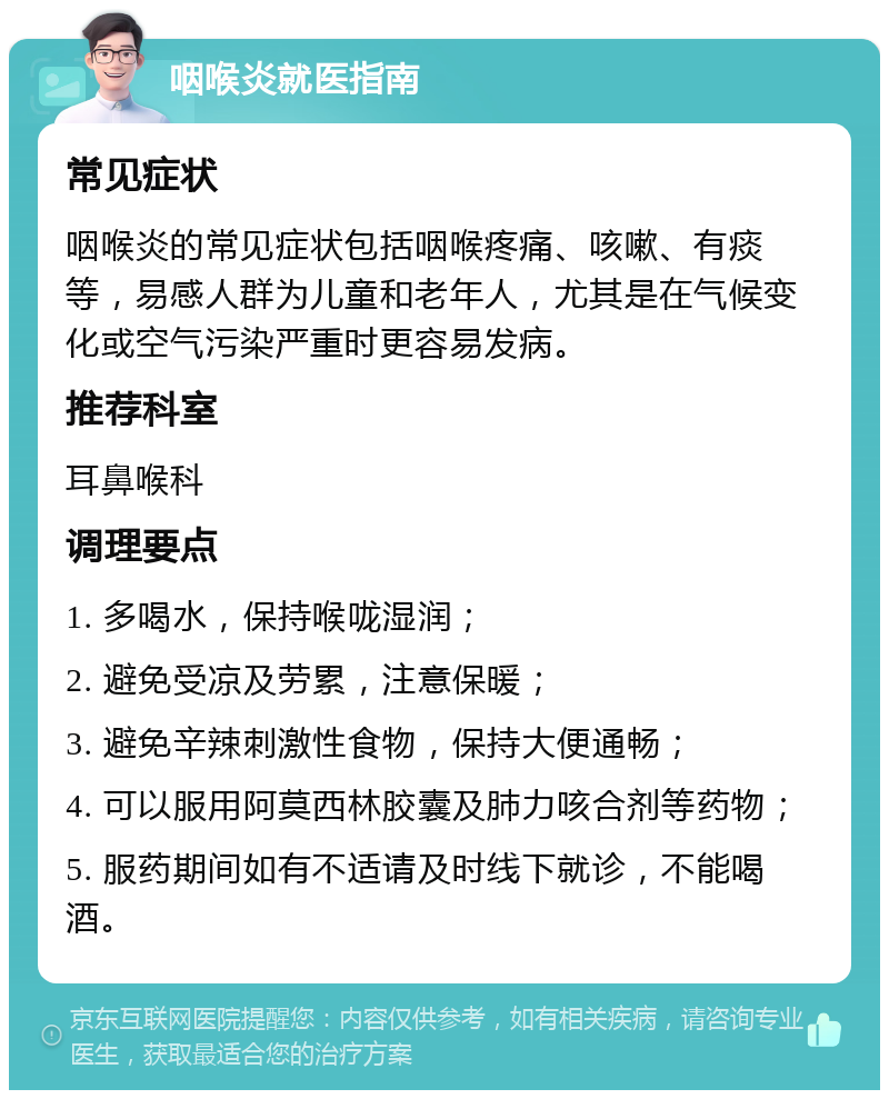 咽喉炎就医指南 常见症状 咽喉炎的常见症状包括咽喉疼痛、咳嗽、有痰等，易感人群为儿童和老年人，尤其是在气候变化或空气污染严重时更容易发病。 推荐科室 耳鼻喉科 调理要点 1. 多喝水，保持喉咙湿润； 2. 避免受凉及劳累，注意保暖； 3. 避免辛辣刺激性食物，保持大便通畅； 4. 可以服用阿莫西林胶囊及肺力咳合剂等药物； 5. 服药期间如有不适请及时线下就诊，不能喝酒。