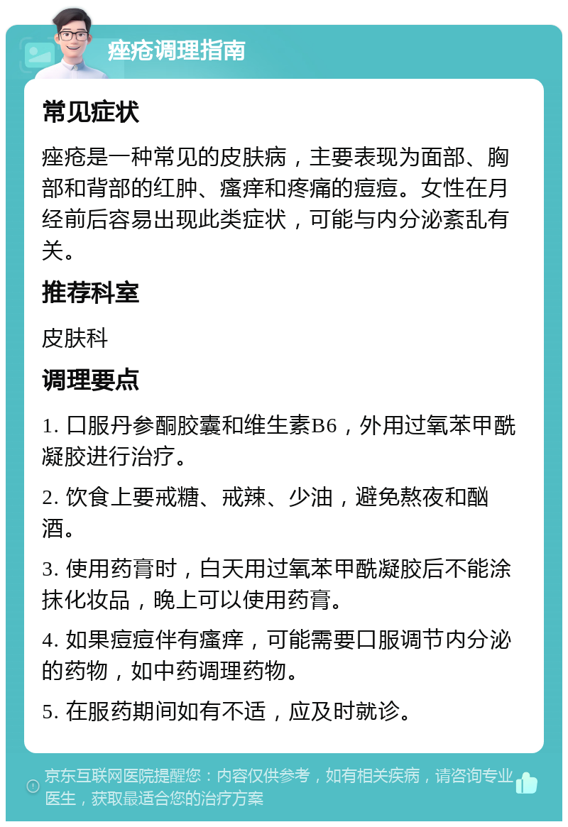 痤疮调理指南 常见症状 痤疮是一种常见的皮肤病，主要表现为面部、胸部和背部的红肿、瘙痒和疼痛的痘痘。女性在月经前后容易出现此类症状，可能与内分泌紊乱有关。 推荐科室 皮肤科 调理要点 1. 口服丹参酮胶囊和维生素B6，外用过氧苯甲酰凝胶进行治疗。 2. 饮食上要戒糖、戒辣、少油，避免熬夜和酗酒。 3. 使用药膏时，白天用过氧苯甲酰凝胶后不能涂抹化妆品，晚上可以使用药膏。 4. 如果痘痘伴有瘙痒，可能需要口服调节内分泌的药物，如中药调理药物。 5. 在服药期间如有不适，应及时就诊。