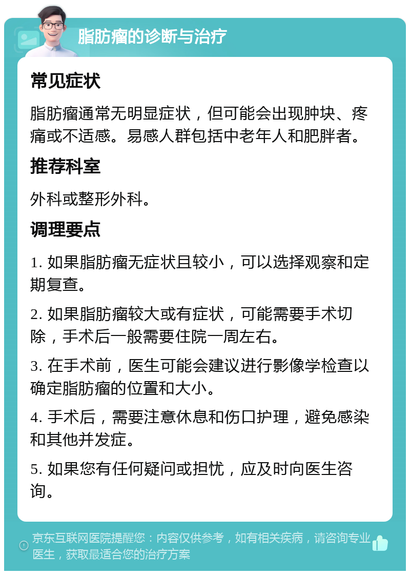 脂肪瘤的诊断与治疗 常见症状 脂肪瘤通常无明显症状，但可能会出现肿块、疼痛或不适感。易感人群包括中老年人和肥胖者。 推荐科室 外科或整形外科。 调理要点 1. 如果脂肪瘤无症状且较小，可以选择观察和定期复查。 2. 如果脂肪瘤较大或有症状，可能需要手术切除，手术后一般需要住院一周左右。 3. 在手术前，医生可能会建议进行影像学检查以确定脂肪瘤的位置和大小。 4. 手术后，需要注意休息和伤口护理，避免感染和其他并发症。 5. 如果您有任何疑问或担忧，应及时向医生咨询。