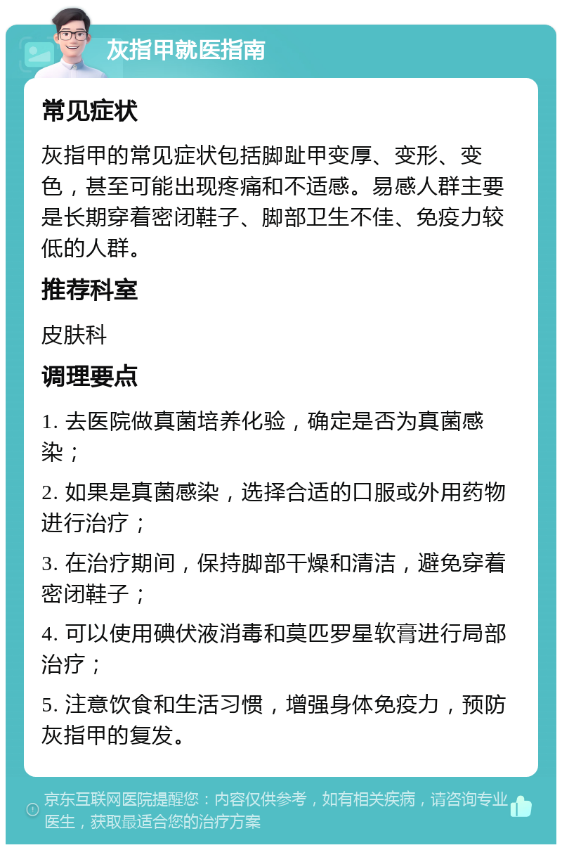 灰指甲就医指南 常见症状 灰指甲的常见症状包括脚趾甲变厚、变形、变色，甚至可能出现疼痛和不适感。易感人群主要是长期穿着密闭鞋子、脚部卫生不佳、免疫力较低的人群。 推荐科室 皮肤科 调理要点 1. 去医院做真菌培养化验，确定是否为真菌感染； 2. 如果是真菌感染，选择合适的口服或外用药物进行治疗； 3. 在治疗期间，保持脚部干燥和清洁，避免穿着密闭鞋子； 4. 可以使用碘伏液消毒和莫匹罗星软膏进行局部治疗； 5. 注意饮食和生活习惯，增强身体免疫力，预防灰指甲的复发。